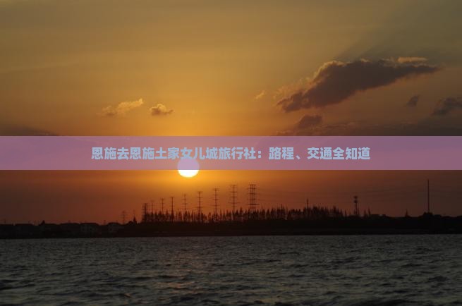 恩施去恩施土家女儿城旅行社：路程、交通全知道