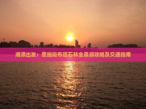 湘潭出发:恩施梭布垭石林全景游攻略及交通指南 湘潭出发:恩施梭布垭石林全景游攻略及交通指南