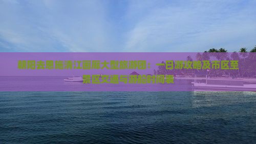 朝阳去恩施清江画廊大型旅游团：一日游攻略及市区至景区交通与游船时间表