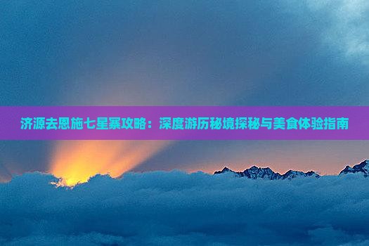 济源去恩施七星寨攻略：深度游历秘境探秘与美食体验指南