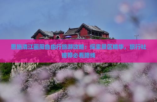 恩施清江画廊自由行旅游攻略：探索景区精华，旅行社推荐必看路线