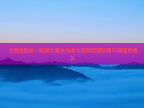 《合肥出发：恩施土家女儿城七日深度游攻略与精选景点》