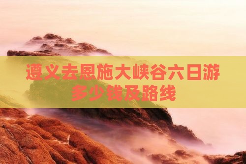遵义去恩施大峡谷六日游多少钱及路线