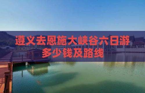 遵义去恩施大峡谷六日游多少钱及路线