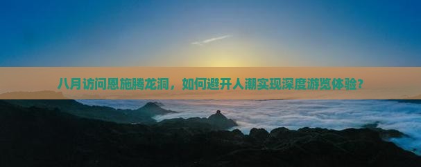 八月访问恩施腾龙洞，如何避开人潮实现深度游览体验？