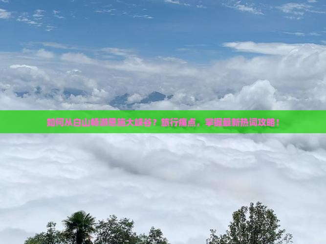 如何从白山畅游恩施大峡谷？旅行痛点，掌握最新热词攻略！