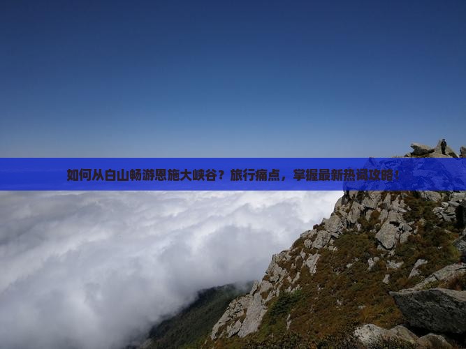 如何从白山畅游恩施大峡谷？旅行痛点，掌握最新热词攻略！