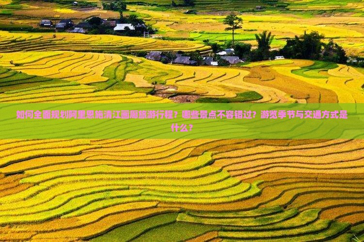 如何全面规划阿里恩施清江画廊旅游行程？哪些景点不容错过？游览季节与交通方式是什么？
