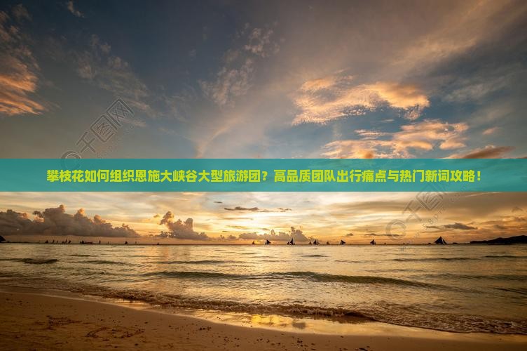 攀枝花如何组织恩施大峡谷大型旅游团？高品质团队出行痛点与热门新词攻略！
