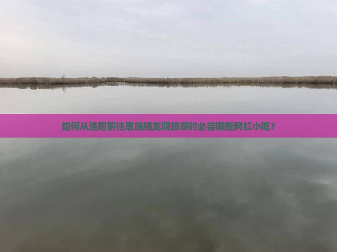 如何从洛阳前往恩施腾龙洞旅游时必尝哪些网红小吃？