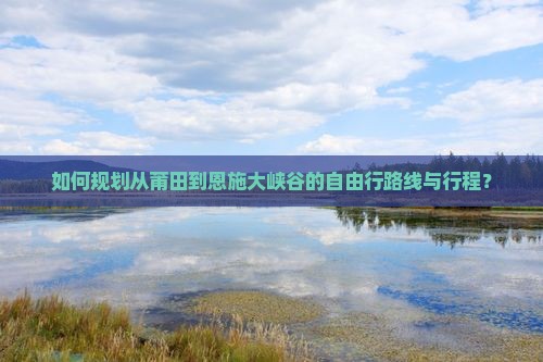 如何规划从莆田到恩施大峡谷的自由行路线与行程？