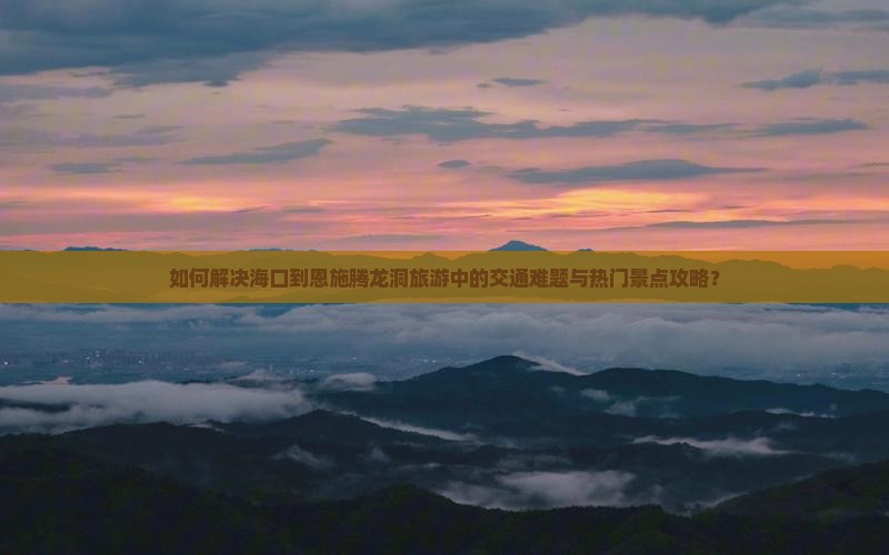 如何解决海口到恩施腾龙洞旅游中的交通难题与热门景点攻略？