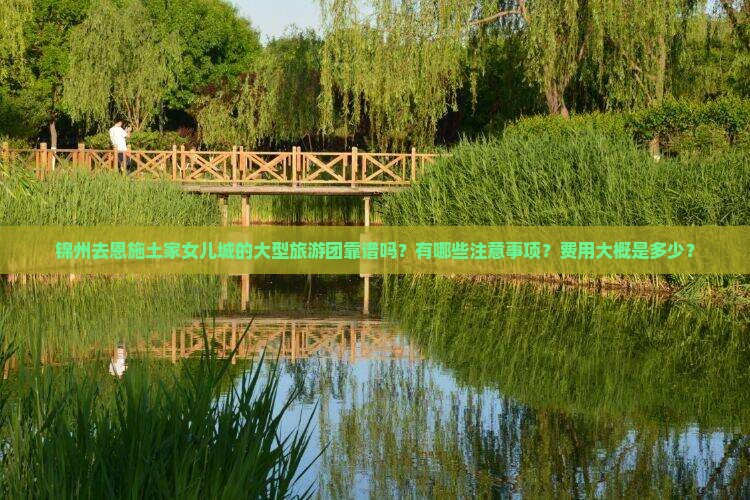锦州去恩施土家女儿城的大型旅游团靠谱吗？有哪些注意事项？费用大概是多少？