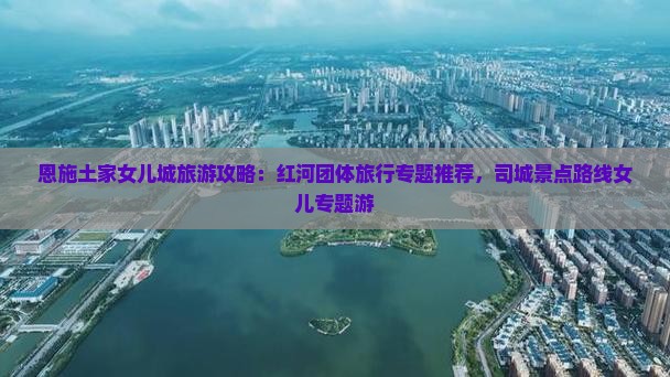 恩施土家女儿城旅游攻略：红河团体旅行专题推荐，司城景点路线女儿专题游