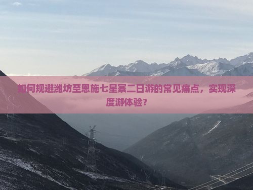 如何规避潍坊至恩施七星寨二日游的常见痛点，实现深度游体验？