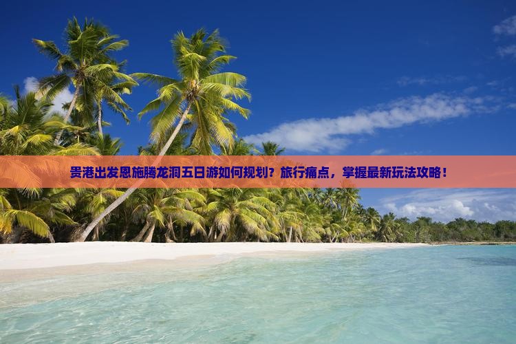 贵港出发恩施腾龙洞五日游如何规划？旅行痛点，掌握最新玩法攻略！