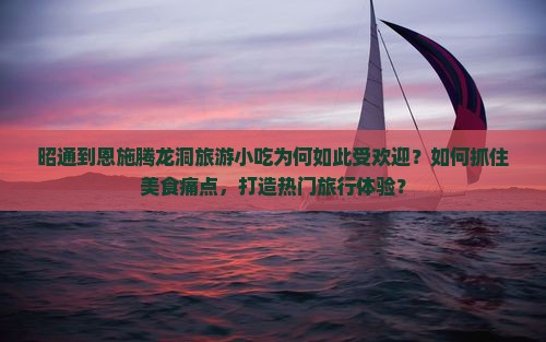 昭通到恩施腾龙洞旅游小吃为何如此受欢迎？如何抓住美食痛点，打造热门旅行体验？