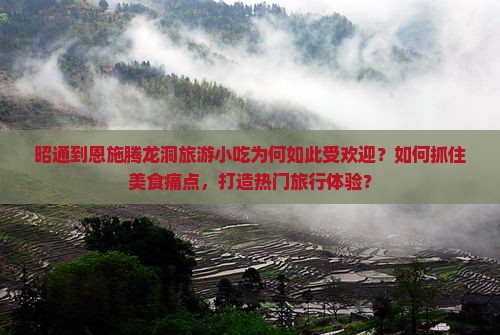昭通到恩施腾龙洞旅游小吃为何如此受欢迎？如何抓住美食痛点，打造热门旅行体验？
