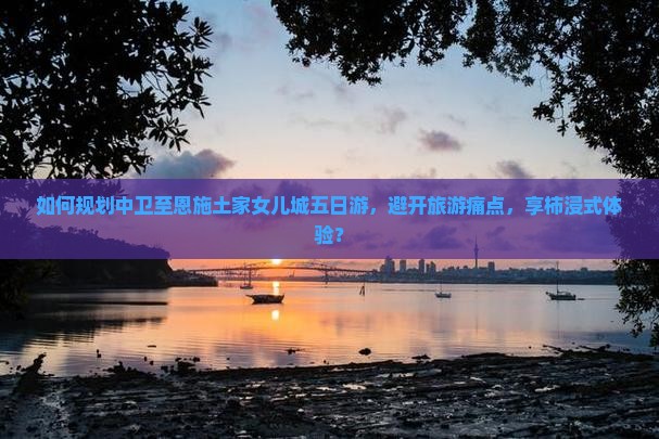 如何规划中卫至恩施土家女儿城五日游，避开旅游痛点，享柿浸式体验？