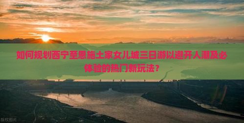如何规划西宁至恩施土家女儿城三日游以避开人潮及必体验的热门新玩法？