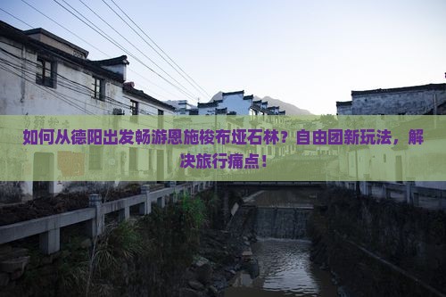 如何从德阳出发畅游恩施梭布垭石林？自由团新玩法，解决旅行痛点！