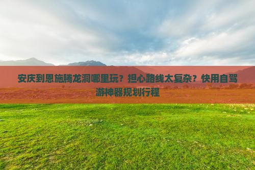 安庆到恩施腾龙洞哪里玩？担心路线太复杂？快用自驾游神器规划行程