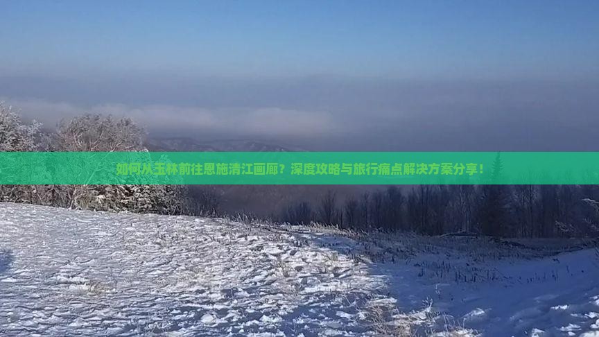 如何从玉林前往恩施清江画廊？深度攻略与旅行痛点解决方案分享！