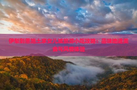 伊犁到恩施土家女儿城旅游小吃攻略：品味地道美食与风情体验