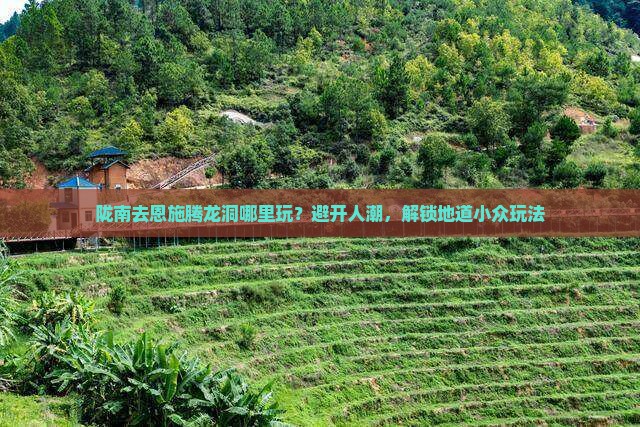 陇南去恩施腾龙洞哪里玩？避开人潮，解锁地道小众玩法