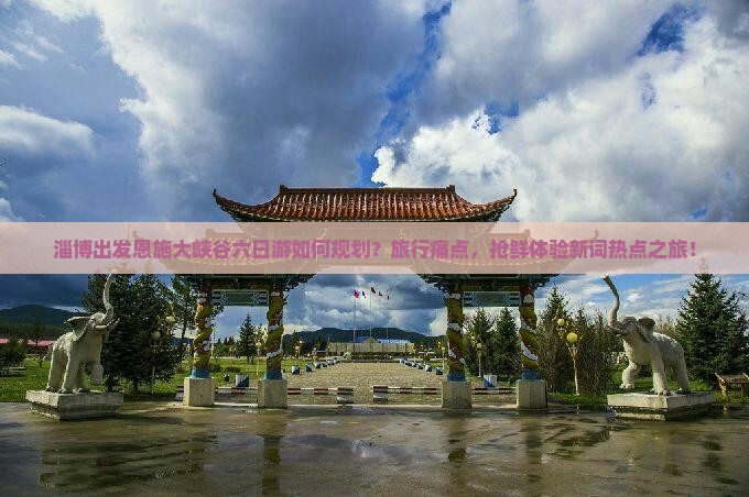 淄博出发恩施大峡谷六日游如何规划？旅行痛点，抢鲜体验新词热点之旅！