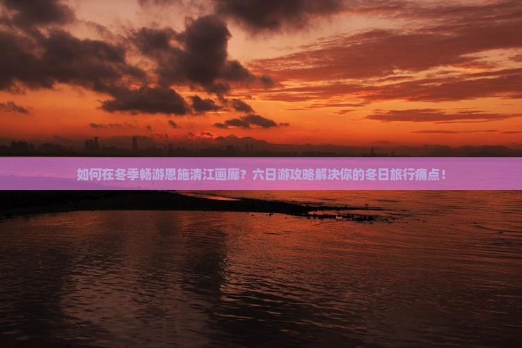 如何在冬季畅游恩施清江画廊？六日游攻略解决你的冬日旅行痛点！