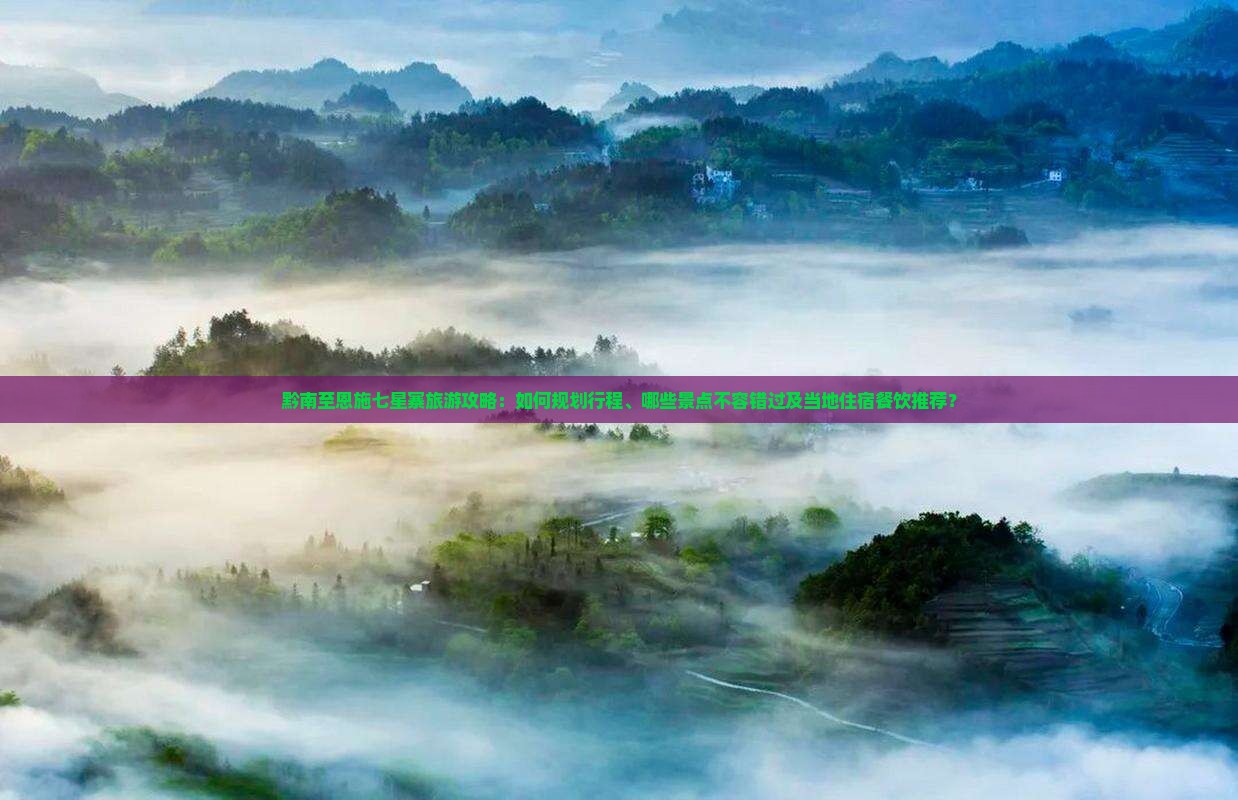 黔南至恩施七星寨旅游攻略：如何规划行程、哪些景点不容错过及当地住宿餐饮推荐？
