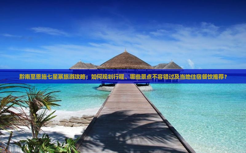 黔南至恩施七星寨旅游攻略：如何规划行程、哪些景点不容错过及当地住宿餐饮推荐？