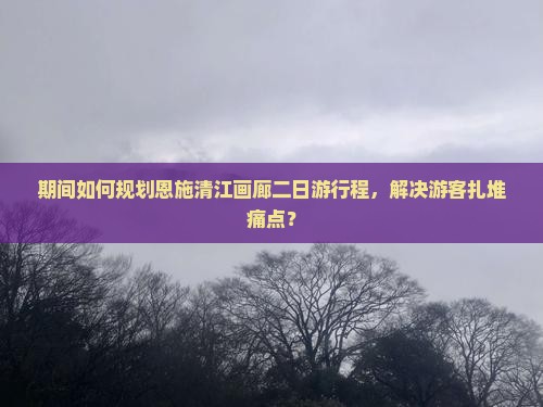期间如何规划恩施清江画廊二日游行程，解决游客扎堆痛点？