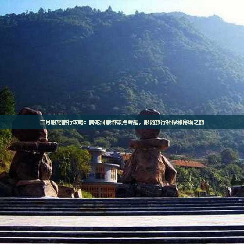 二月恩施旅行攻略：腾龙洞旅游景点专题，跟随旅行社探秘秘境之旅