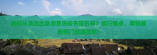 如何从清远出发游恩施梭布垭石林？旅行痛点，解锁最新热门旅游攻略！