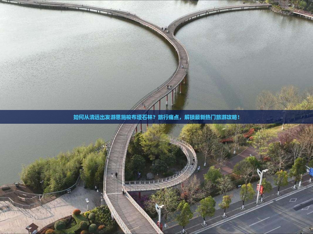 如何从清远出发游恩施梭布垭石林？旅行痛点，解锁最新热门旅游攻略！