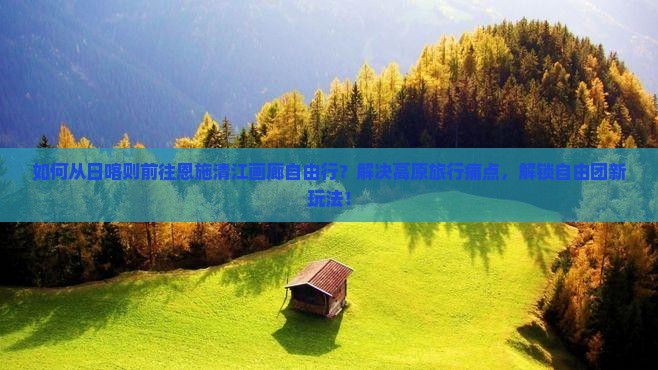 如何从日喀则前往恩施清江画廊自由行？解决高原旅行痛点，解锁自由团新玩法！