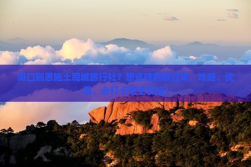 周口到恩施土司城旅行社？想省钱的看过来，攻略、优惠、必打卡地全在这！
