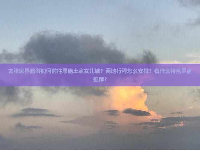 去张家界旅游如何前往恩施土家女儿城？两地行程怎么安排？有什么特色景点推荐？
