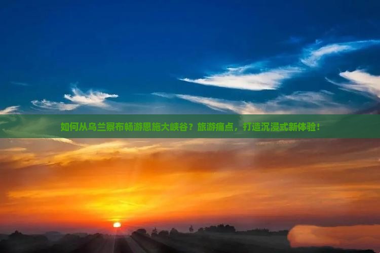 如何从乌兰察布畅游恩施大峡谷？旅游痛点，打造沉浸式新体验！