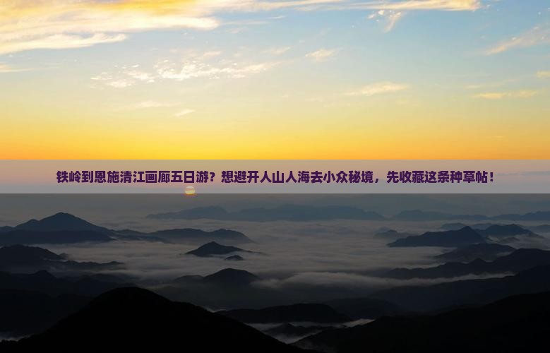 铁岭到恩施清江画廊五日游？想避开人山人海去小众秘境，先收藏这条种草帖！