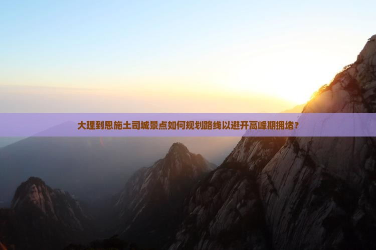 大理到恩施土司城景点如何规划路线以避开高峰期拥堵？