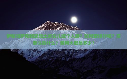 伊犁哈萨克到恩施土家女儿城个人游？如何安排行程？需要注意什么？费用大概是多少？