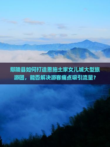 鄢陵县如何打造恩施土家女儿城大型旅游团,能否解决游客痛点吸引流量? 鄢陵县如何打造恩施土家女儿城大型旅游团,能否解决游客痛点吸引流量?