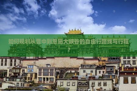 如何规划从晋中到恩施大峡谷的自由行路线与行程？
