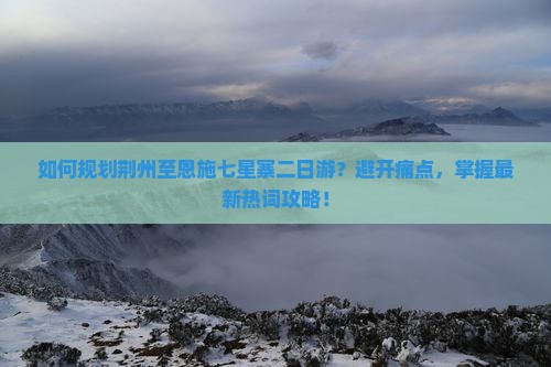 如何规划荆州至恩施七星寨二日游？避开痛点，掌握最新热词攻略！