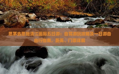 思茅去恩施清江画廊五日游：自驾游玩攻略及一日游自由行指南，距离、门票详解