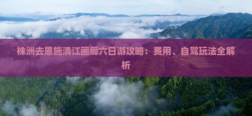 株洲去恩施清江画廊六日游攻略：费用、自驾玩法全解析