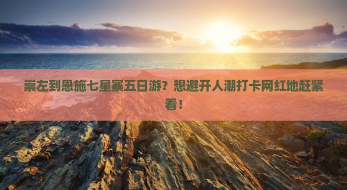 崇左到恩施七星寨五日游？想避开人潮打卡网红地赶紧看！